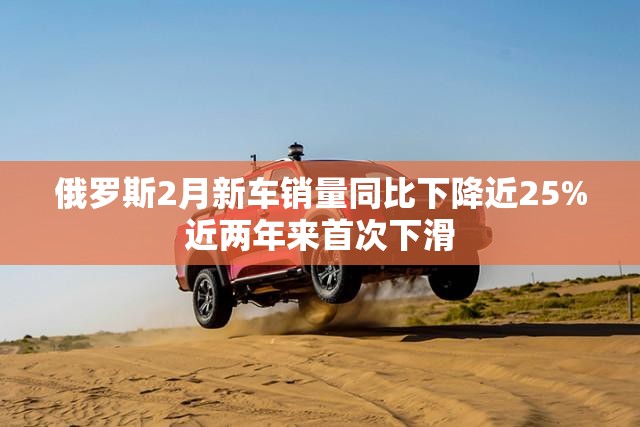俄罗斯2月新车销量同比下降近25%近两年来首次下滑